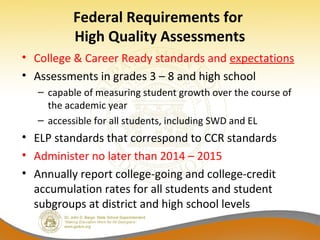 Federal Requirements for
High Quality Assessments
• College & Career Ready standards and expectations
• Assessments in grades 3 – 8 and high school
– capable of measuring student growth over the course of
the academic year
– accessible for all students, including SWD and EL
• ELP standards that correspond to CCR standards
• Administer no later than 2014 – 2015
• Annually report college-going and college-credit
accumulation rates for all students and student
subgroups at district and high school levels
 