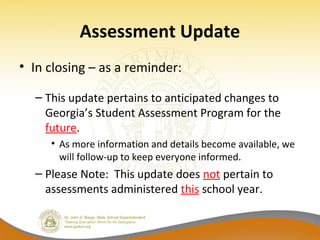 Assessment Update
• In closing – as a reminder:
– This update pertains to anticipated changes to 
Georgia’s Student Assessment Program for the 
future.
• As more information and details become available, we 
will follow-up to keep everyone informed.
– Please Note:  This update does not pertain to 
assessments administered this school year.
 