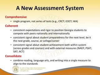 A New Assessment System
Comprehensive
– single program, not series of tests (e.g., CRCT; EOCT; WA)
Coherent
– consistent expectations and rigor to position Georgia students to
compete with peers nationally and internationally
– consistent signal about student preparedness for the next level, be it
the next grade, course, or college/career
– consistent signal about student achievement both within system
(across grades and courses) and with external measures (NAEP; PSAT;
SAT; ACT)
Consolidate
– combine reading, language arts, and writing into a single measure to
align to the standards
 