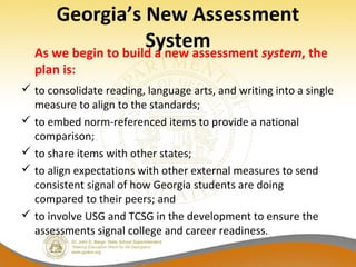 Georgia’s New Assessment
SystemAs we begin to build a new assessment system, the
plan is:
 to consolidate reading, language arts, and writing into a single
measure to align to the standards;
 to embed norm-referenced items to provide a national
comparison;
 to share items with other states;
 to align expectations with other external measures to send
consistent signal of how Georgia students are doing
compared to their peers; and
 to involve USG and TCSG in the development to ensure the
assessments signal college and career readiness.
 