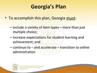 Georgia’s Plan
• To accomplish this plan, Georgia must:
– include a variety of item types – more than just
multiple choice;
– increase expectations for student learning and
achievement; and
– continue to – and accelerate – transition to online
administration
 