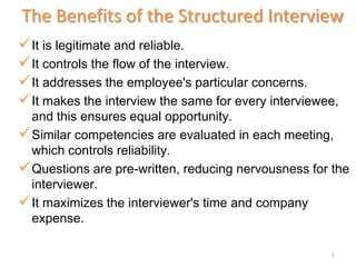 The Benefits of the Structured Interview
 It is legitimate and reliable.
 It controls the flow of the interview.
 It addresses the employee's particular concerns.
 It makes the interview the same for every interviewee,
  and this ensures equal opportunity.
 Similar competencies are evaluated in each meeting,
  which controls reliability.
 Questions are pre-written, reducing nervousness for the
  interviewer.
 It maximizes the interviewer's time and company
  expense.

                                                      1
 