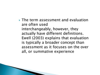 The term assessment and evaluation  are often used interchangeably, however, they actually have different definitions. Ewell (2003) explains that evaluation is typically a broader concept than assessment as it focuses on the over all, or summative experience