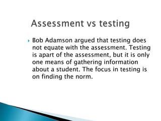 Assessment vs testingBob Adamson argued that testing does not equate with the assessment. Testing is apart of the assessment, but it is only one means of gathering information about a student. The focus in testing is on finding the norm. 