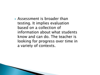 Assessment is broader than testing. It implies evaluation based on a collection of information about what students know and can do. The teacher is looking for progress over time in a variety of contexts.