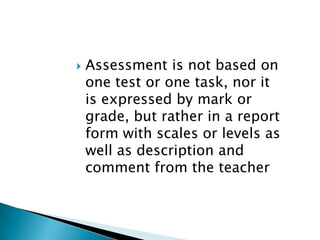 Assessment is not based on one test or one task, nor it is expressed by mark or grade, but rather in a report form with scales or levels as well as description and comment from the teacher