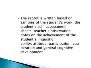 The report is written based on samples of the student’s work, the student’s self-assessment sheets, teacher’s observation notes on the achievement of the student’s linguistic ability, attitude, participation, cooperation and general cognitive development. 