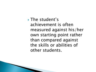 The student’s achievement is often measured against his/her own starting point rather than compared against the skills or abilities of other students. 