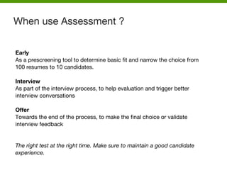 Early
As a prescreening tool to determine basic fit and narrow the choice from
100 resumes to 10 candidates.
Interview
As part of the interview process, to help evaluation and trigger better
interview conversations
Offer
Towards the end of the process, to make the final choice or validate
interview feedback
The right test at the right time. Make sure to maintain a good candidate
experience.
When use Assessment ?
 