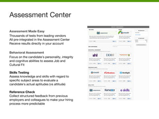 Assessment Made Easy
Thousands of tests from leading vendors
All pre-integrated in the Assessment Center
Receive results directly in your account
Behavioral Assessment
Focus on the candidate's personality, integrity
and cognitive abilities to assess Job and
Cultural Fit
Skills Testing
Assess knowledge and skills with regard to
specific subject areas to evaluate a
candidate's actual aptitudes (vs attitude)
Reference Check
Collect structured feedback from previous
employers and colleagues to make your hiring
process more predictable
Assessment Center
 