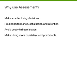 Make smarter hiring decisions
Predict performance, satisfaction and retention
Avoid costly hiring mistakes
Make Hiring more consistent and predictable
Why use Assessment?
 