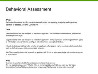 What
Behavioral Assessment focus on the candidate's personality, integrity and cognitive
abilities to assess Job and Cultural Fit
How
Personality measures are designed to predict an applicant’s natural behavioral tendencies, work habits,
and interpersonal style.
Cognitive ability tests are designed to predict an applicant’s ability to process and manage different types
of information, solve problems, and figure out or learn new concepts and ideas.
Integrity tests designed to predict whether an applicant will engage in highly counterproductive activities
such as theft, drug use, violence, or unsafe behavior.
Job Fit are used to determine how well an applicant will fit into or enjoy a particular role, work environment
or organization.
Why
Example of questions that behavioral assessments can help answer
Are you a good sales person? What is it like to be managed by you? Will you enjoy our fast-pace
decentralized culture? Will you stick around long enough? Will you be on time in the morning?
Behavioral Assessment
 