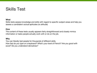 What
Skills tests assess knowledge and skills with regard to specific subject areas and help you
assess a candidate's actual aptitudes (vs attitude)
How
The content of these tests usually appears fairly straightforward and closely mimics
information or tasks people actually work with or do on the job.
Why
You can literally test people for thousands of different skills.
How fast do you type on a keyboard? What's your level of French? Are you good with
excel? Do you understand derivatives?
Skills Test
 