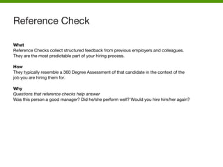 What
Reference Checks collect structured feedback from previous employers and colleagues.
They are the most predictable part of your hiring process.
How
They typically resemble a 360 Degree Assessment of that candidate in the context of the
job you are hiring them for.
Why
Questions that reference checks help answer
Was this person a good manager? Did he/she perform well? Would you hire him/her again?
Reference Check
 