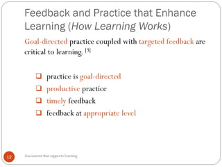 Feedback and Practice that Enhance
Learning (How Learning Works)
12
Goal-directed practice coupled with targeted feedback are
critical to learning. [3]
 practice is goal-directed
 productive practice
 timely feedback
 feedback at appropriate level
Assessment that supports learning
 