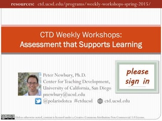 Peter Newbury, Ph.D.
Center forTeaching Development,
University of California, San Diego
pnewbury@ucsd.edu
@polarisdotca #ctducsd ctd.ucsd.edu
CTD Weekly Workshops:
Assessment that Supports Learning
Unless otherwise noted, content is licensed under a Creative CommonsAttribution-Non Commercial 3.0 License.
resources: ctd.ucsd.edu/programs/weekly-workshops-spring-2015/
please
sign in
 