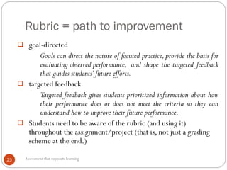 Rubric = path to improvement
23
 goal-directed
Goals can direct the nature of focused practice, provide the basis for
evaluating observed performance, and shape the targeted feedback
that guides students’future efforts.
 targeted feedback
Targeted feedback gives students prioritized information about how
their performance does or does not meet the criteria so they can
understand how to improve their future performance.
 Students need to be aware of the rubric (and using it)
throughout the assignment/project (that is, not just a grading
scheme at the end.)
Assessment that supports learning
 