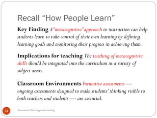 Recall “How People Learn”
Assessment that supports learning24
Key Finding A“metacognitive”approach to instruction can help
students learn to take control of their own learning by defining
learning goals and monitoring their progress in achieving them.
Implications for teaching The teaching of metacognitive
skills should be integrated into the curriculum in a variety of
subject areas.
Classroom Environments Formative assessments —
ongoing assessments designed to make students’thinking visible to
both teachers and students — are essential.
 