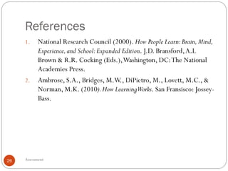 References
Assessment26
1. National Research Council (2000). How People Learn:Brain,Mind,
Experience,and School:Expanded Edition. J.D. Bransford,A.L
Brown & R.R. Cocking (Eds.),Washington, DC:The National
Academies Press.
2. Ambrose, S.A., Bridges, M.W., DiPietro, M., Lovett, M.C., &
Norman, M.K. (2010).How LearningWorks. San Fransisco: Jossey-
Bass.
 
