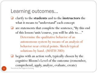 Learning outcomes…
Assessment that supports learning4
 clarify to the students and to the instructors the
what it means to “understand” each concept
 are statements that complete the sentence,“By this end
of this lesson/unit/course, you will be able to…”
Determine the qualitative behavior of an
autonomous system by means of an analysis of
behavior near critical points. Sketch typical
solutions by hand. (MATH 20D)
 begins with an action verb, typically chosen by the
cognitive Bloom’s Level of the outcome (remember,
comprehend, apply, analyze, evaluate, create)
 