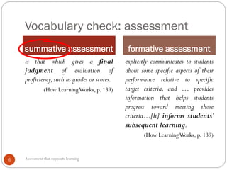 Vocabulary check: assessment
summative assessment formative assessment
Assessment that supports learning6
is that which gives a final
judgment of evaluation of
proficiency,such as grades or scores.
(How LearningWorks, p. 139)
explicitly communicates to students
about some specific aspects of their
performance relative to specific
target criteria, and … provides
information that helps students
progress toward meeting those
criteria…[It] informs students’
subsequent learning.
(How LearningWorks, p. 139)
 