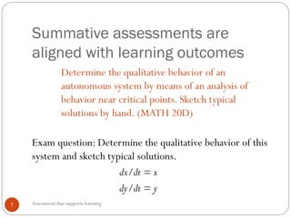 Summative assessments are
aligned with learning outcomes
Assessment that supports learning7
Determine the qualitative behavior of an
autonomous system by means of an analysis of
behavior near critical points. Sketch typical
solutions by hand. (MATH 20D)
Exam question: Determine the qualitative behavior of this
system and sketch typical solutions.
dx/dt = x
dy/dt = y
 