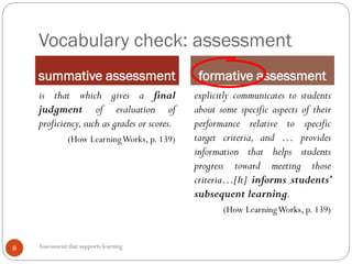 Vocabulary check: assessment
summative assessment formative assessment
Assessment that supports learning8
is that which gives a final
judgment of evaluation of
proficiency,such as grades or scores.
(How LearningWorks, p. 139)
explicitly communicates to students
about some specific aspects of their
performance relative to specific
target criteria, and … provides
information that helps students
progress toward meeting those
criteria…[It] informs students’
subsequent learning.
(How LearningWorks, p. 139)
 