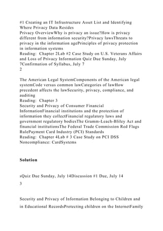 #1 Creating an IT Infrastructure Asset List and Identifying
Where Privacy Data Resides
Privacy OverviewWhy is privacy an issue?How is privacy
different from information security?Privacy lawsThreats to
privacy in the information agePrinciples of privacy protection
in information systems
Reading: Chapter 2Lab #2 Case Study on U.S. Veterans Affairs
and Loss of Privacy Information Quiz Due Sunday, July
7Confirmation of Syllabus, July 7
2
The American Legal SystemComponents of the American legal
systemCode versus common lawCategories of lawHow
precedent affects the lawSecurity, privacy, compliance, and
auditing
Reading: Chapter 3
Security and Privacy of Consumer Financial
InformationFinancial institutions and the protection of
information they collectFinancial regulatory laws and
government regulatory bodiesThe Gramm-Leach-Bliley Act and
financial institutionsThe Federal Trade Commission Red Flags
RulePayment Card Industry (PCI) Standards
Reading: Chapter 4Lab # 3 Case Study on PCI DSS
Noncompliance: CardSystems
Solution
sQuiz Due Sunday, July 14Discussion #1 Due, July 14
3
Security and Privacy of Information Belonging to Children and
in Educational RecordsProtecting children on the InternetFamily
 