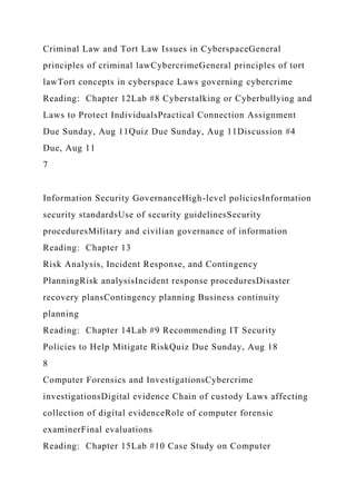 Criminal Law and Tort Law Issues in CyberspaceGeneral
principles of criminal lawCybercrimeGeneral principles of tort
lawTort concepts in cyberspace Laws governing cybercrime
Reading: Chapter 12Lab #8 Cyberstalking or Cyberbullying and
Laws to Protect IndividualsPractical Connection Assignment
Due Sunday, Aug 11Quiz Due Sunday, Aug 11Discussion #4
Due, Aug 11
7
Information Security GovernanceHigh-level policiesInformation
security standardsUse of security guidelinesSecurity
proceduresMilitary and civilian governance of information
Reading: Chapter 13
Risk Analysis, Incident Response, and Contingency
PlanningRisk analysisIncident response proceduresDisaster
recovery plansContingency planning Business continuity
planning
Reading: Chapter 14Lab #9 Recommending IT Security
Policies to Help Mitigate RiskQuiz Due Sunday, Aug 18
8
Computer Forensics and InvestigationsCybercrime
investigationsDigital evidence Chain of custody Laws affecting
collection of digital evidenceRole of computer forensic
examinerFinal evaluations
Reading: Chapter 15Lab #10 Case Study on Computer
 