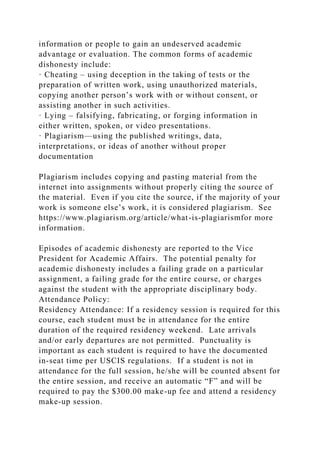 information or people to gain an undeserved academic
advantage or evaluation. The common forms of academic
dishonesty include:
· Cheating – using deception in the taking of tests or the
preparation of written work, using unauthorized materials,
copying another person’s work with or without consent, or
assisting another in such activities.
· Lying – falsifying, fabricating, or forging information in
either written, spoken, or video presentations.
· Plagiarism—using the published writings, data,
interpretations, or ideas of another without proper
documentation
Plagiarism includes copying and pasting material from the
internet into assignments without properly citing the source of
the material. Even if you cite the source, if the majority of your
work is someone else’s work, it is considered plagiarism. See
https://www.plagiarism.org/article/what-is-plagiarismfor more
information.
Episodes of academic dishonesty are reported to the Vice
President for Academic Affairs. The potential penalty for
academic dishonesty includes a failing grade on a particular
assignment, a failing grade for the entire course, or charges
against the student with the appropriate disciplinary body.
Attendance Policy:
Residency Attendance: If a residency session is required for this
course, each student must be in attendance for the entire
duration of the required residency weekend. Late arrivals
and/or early departures are not permitted. Punctuality is
important as each student is required to have the documented
in-seat time per USCIS regulations. If a student is not in
attendance for the full session, he/she will be counted absent for
the entire session, and receive an automatic “F” and will be
required to pay the $300.00 make-up fee and attend a residency
make-up session.
 