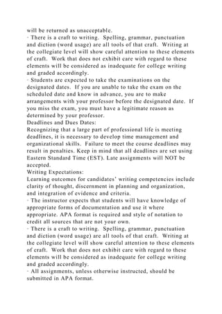will be returned as unacceptable.
· There is a craft to writing. Spelling, grammar, punctuation
and diction (word usage) are all tools of that craft. Writing at
the collegiate level will show careful attention to these elements
of craft. Work that does not exhibit care with regard to these
elements will be considered as inadequate for college writing
and graded accordingly.
· Students are expected to take the examinations on the
designated dates. If you are unable to take the exam on the
scheduled date and know in advance, you are to make
arrangements with your professor before the designated date. If
you miss the exam, you must have a legitimate reason as
determined by your professor.
Deadlines and Dues Dates:
Recognizing that a large part of professional life is meeting
deadlines, it is necessary to develop time management and
organizational skills. Failure to meet the course deadlines may
result in penalties. Keep in mind that all deadlines are set using
Eastern Standard Time (EST). Late assignments will NOT be
accepted.
Writing Expectations:
Learning outcomes for candidates’ writing competencies include
clarity of thought, discernment in planning and organization,
and integration of evidence and criteria.
· The instructor expects that students will have knowledge of
appropriate forms of documentation and use it where
appropriate. APA format is required and style of notation to
credit all sources that are not your own.
· There is a craft to writing. Spelling, grammar, punctuation
and diction (word usage) are all tools of that craft. Writing at
the collegiate level will show careful attention to these elements
of craft. Work that does not exhibit care with regard to these
elements will be considered as inadequate for college writing
and graded accordingly.
· All assignments, unless otherwise instructed, should be
submitted in APA format.
 