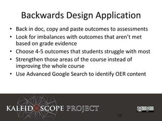 Backwards Design Application
• Back in doc, copy and paste outcomes to assessments
• Look for imbalances with outcomes that aren’t met
  based on grade evidence
• Choose 4-5 outcomes that students struggle with most
• Strengthen those areas of the course instead of
  improving the whole course
• Use Advanced Google Search to identify OER content




                                         15
 