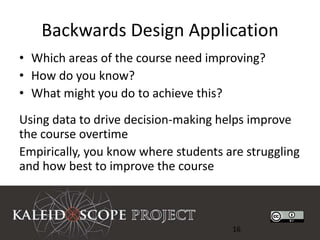 Backwards Design Application
• Which areas of the course need improving?
• How do you know?
• What might you do to achieve this?
Using data to drive decision-making helps improve
the course overtime
Empirically, you know where students are struggling
and how best to improve the course



                                      16
 