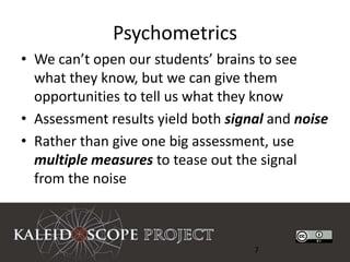 Psychometrics
• We can’t open our students’ brains to see
  what they know, but we can give them
  opportunities to tell us what they know
• Assessment results yield both signal and noise
• Rather than give one big assessment, use
  multiple measures to tease out the signal
  from the noise



                                    7
 