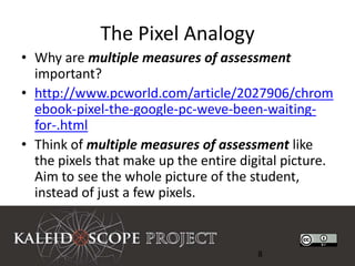 The Pixel Analogy
• Why are multiple measures of assessment
  important?
• http://www.pcworld.com/article/2027906/chrom
  ebook-pixel-the-google-pc-weve-been-waiting-
  for-.html
• Think of multiple measures of assessment like
  the pixels that make up the entire digital picture.
  Aim to see the whole picture of the student,
  instead of just a few pixels.



                                        8
 