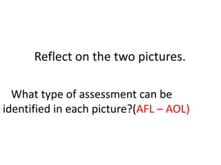 Reflect on the two pictures.
What type of assessment can be
identified in each picture?(AFL – AOL)
 