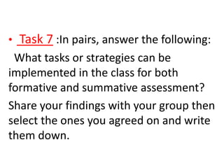 • Task 7 :In pairs, answer the following:
What tasks or strategies can be
implemented in the class for both
formative and summative assessment?
Share your findings with your group then
select the ones you agreed on and write
them down.
 