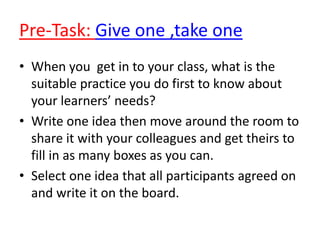 Pre-Task: Give one ,take one
• When you get in to your class, what is the
suitable practice you do first to know about
your learners’ needs?
• Write one idea then move around the room to
share it with your colleagues and get theirs to
fill in as many boxes as you can.
• Select one idea that all participants agreed on
and write it on the board.
 