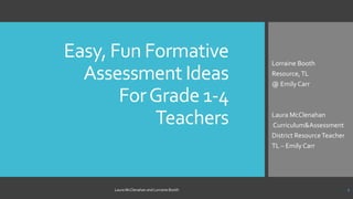 Easy, Fun Formative
Assessment Ideas
ForGrade 1-4
Teachers
Lorraine Booth
Resource,TL
@ Emily Carr
Laura McClenahan
Curriculum&Assessment
District ResourceTeacher
TL – Emily Carr
Laura McClenahan and Lorraine Booth 1
 