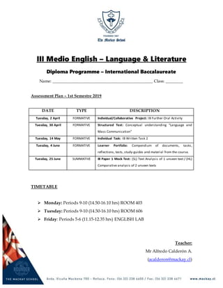 III Medio English – Language & Literature
Diploma Programme – International Baccalaureate
Name: ______________________________________________ Class: ________
Assessment Plan – 1st Semestre 2019
DATE TYPE DESCRIPTION
Tuesday, 2 April FORMATIVE Individual/Collaborative Project: IB Further Oral Activity
Tuesday, 30 April FORMATIVE Structured Test: Conceptual understanding “Language and
Mass Communication”
Tuesday, 14 May FORMATIVE Individual Task: IB Written Task 2
Tuesday, 4 June FORMATIVE Learner Portfolio: Compendium of documents, tasks,
reflections, tests, study-guides and material from the course.
Tuesday, 25 June SUMMATIVE IB Paper 1 Mock Test: (SL) Text Analysis of 1 unseen text / (HL)
Comparative analysis of 2 unseen texts
TIMETABLE
 Monday: Periods 9-10 (14.50-16.10 hrs) ROOM 403
 Tuesday: Periods 9-10 (14.50-16.10 hrs) ROOM 606
 Friday: Periods 5-6 (11.15-12.35 hrs) ENGLISH LAB
Teacher:
Mr Alfredo Calderón A.
(acalderon@mackay.cl)
 