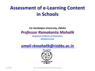 Assessment	of	e-Learning	Content	
in	Schools	
For	Sambalpur	University,	Odisha	
Professor	Ramakanta	Mohalik	
Regional	Ins?tute	of	Educa?on	
Bhubaneswar	
	
email-rkmohalik@riebbs.ac.in	
	
01/08/20	 Prof.	Ramakanta	Mohalik,	RIE	Bhubaneswar	
 