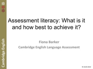 Assessment literacy: What is it
and how best to achieve it?
Fiona Barker
Cambridge English Language Assessment
© UCLES 2014
 
