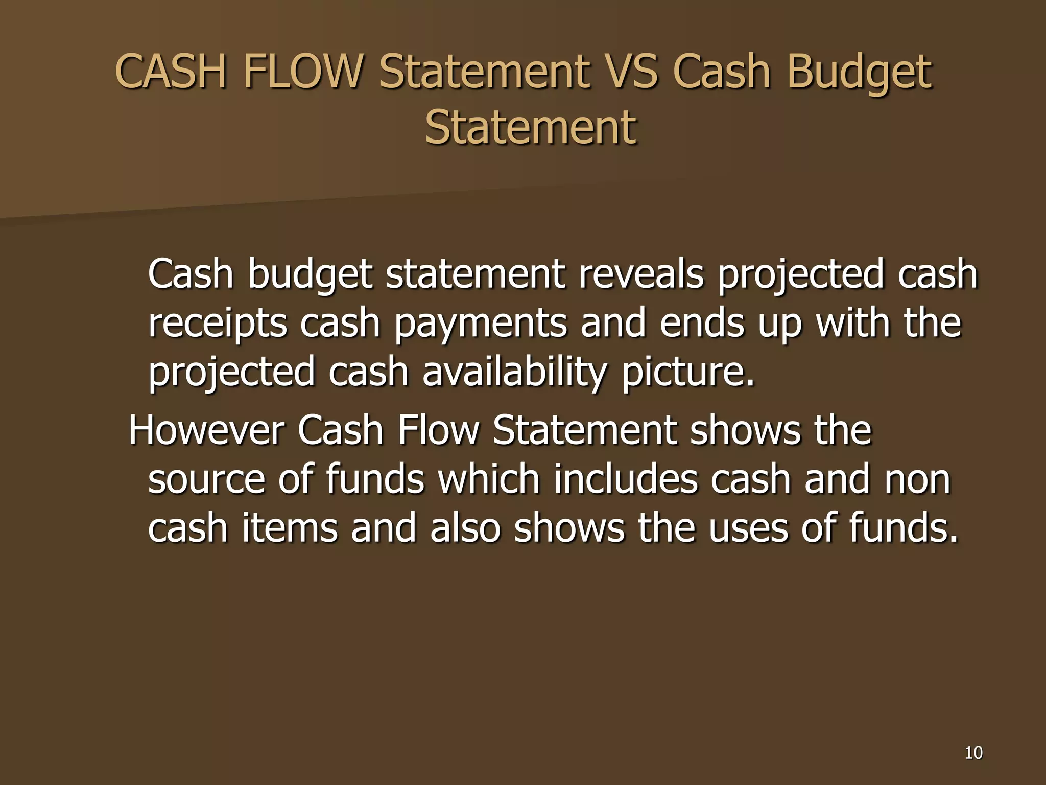 10
CASH FLOW Statement VS Cash Budget
Statement
Cash budget statement reveals projected cash
receipts cash payments and ends up with the
projected cash availability picture.
However Cash Flow Statement shows the
source of funds which includes cash and non
cash items and also shows the uses of funds.
 