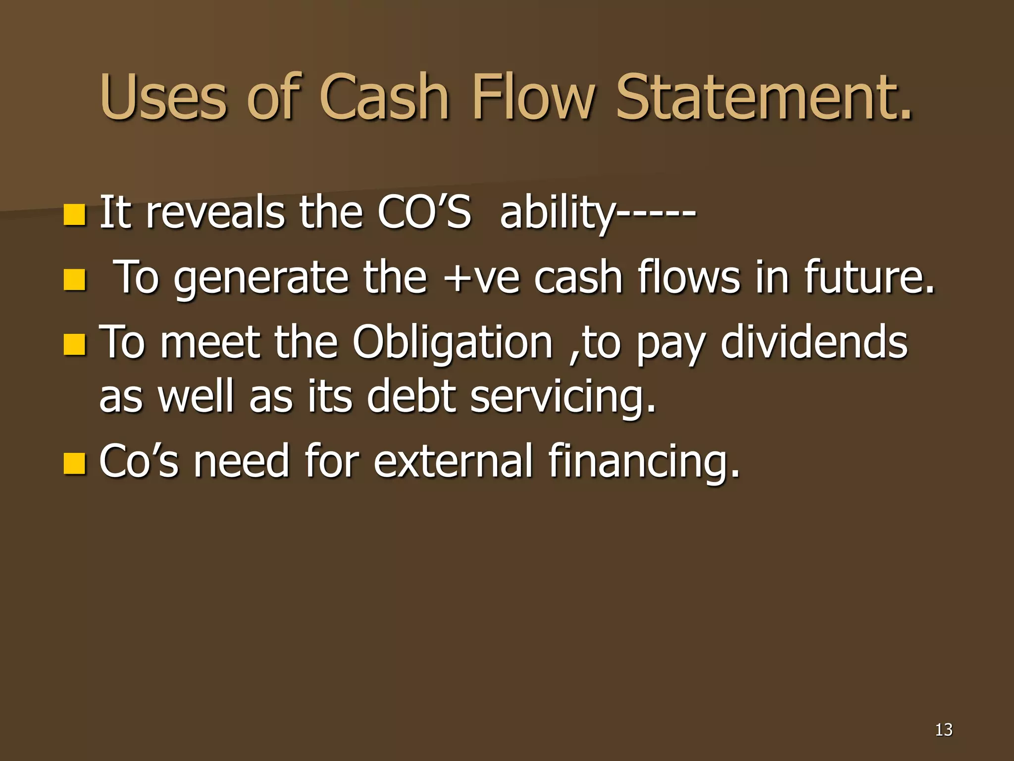 13
Uses of Cash Flow Statement.
 It reveals the CO’S ability-----
 To generate the +ve cash flows in future.
 To meet the Obligation ,to pay dividends
as well as its debt servicing.
 Co’s need for external financing.
 