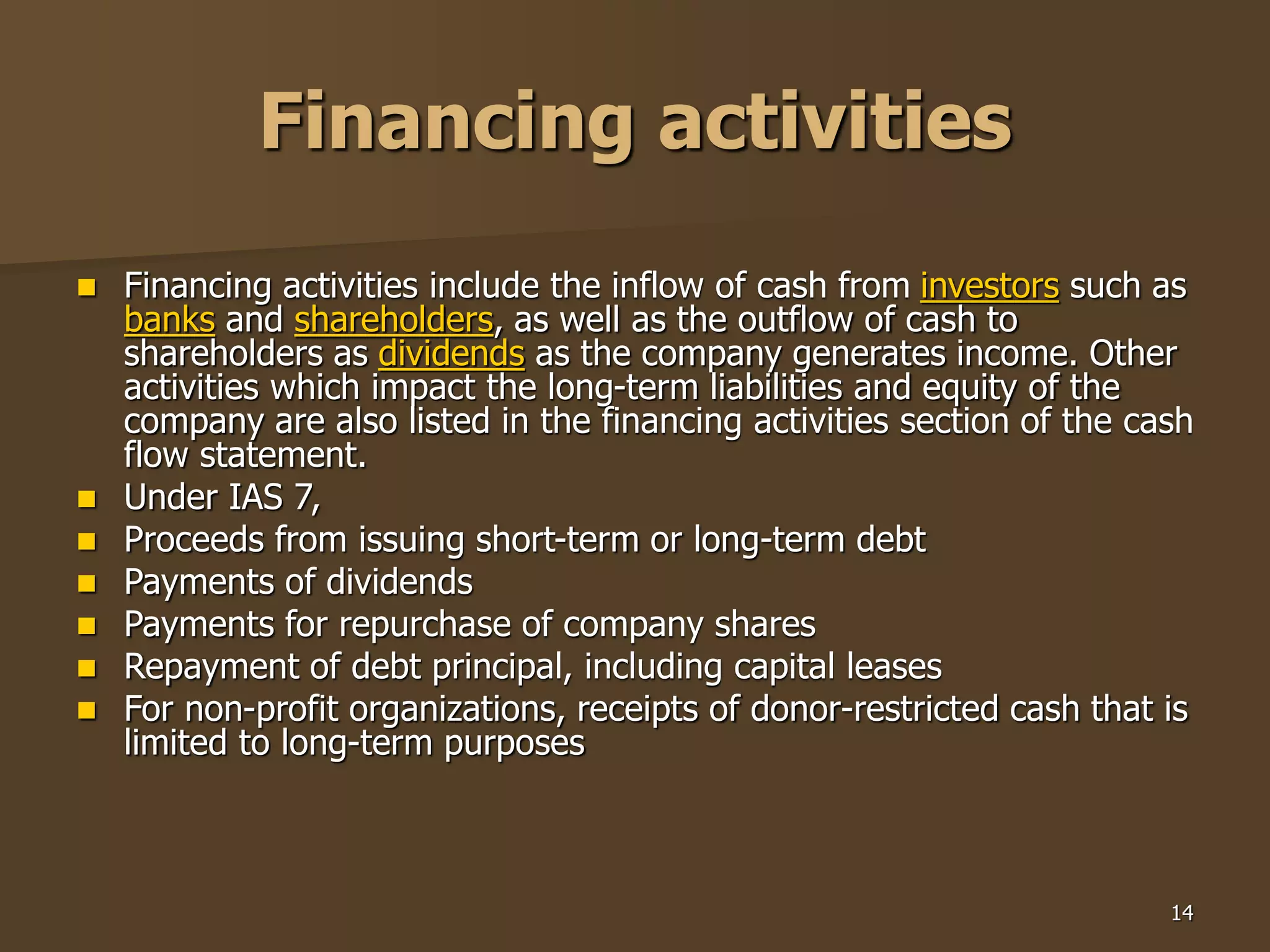 14
Financing activities
 Financing activities include the inflow of cash from investors such as
banks and shareholders, as well as the outflow of cash to
shareholders as dividends as the company generates income. Other
activities which impact the long-term liabilities and equity of the
company are also listed in the financing activities section of the cash
flow statement.
 Under IAS 7,
 Proceeds from issuing short-term or long-term debt
 Payments of dividends
 Payments for repurchase of company shares
 Repayment of debt principal, including capital leases
 For non-profit organizations, receipts of donor-restricted cash that is
limited to long-term purposes
 