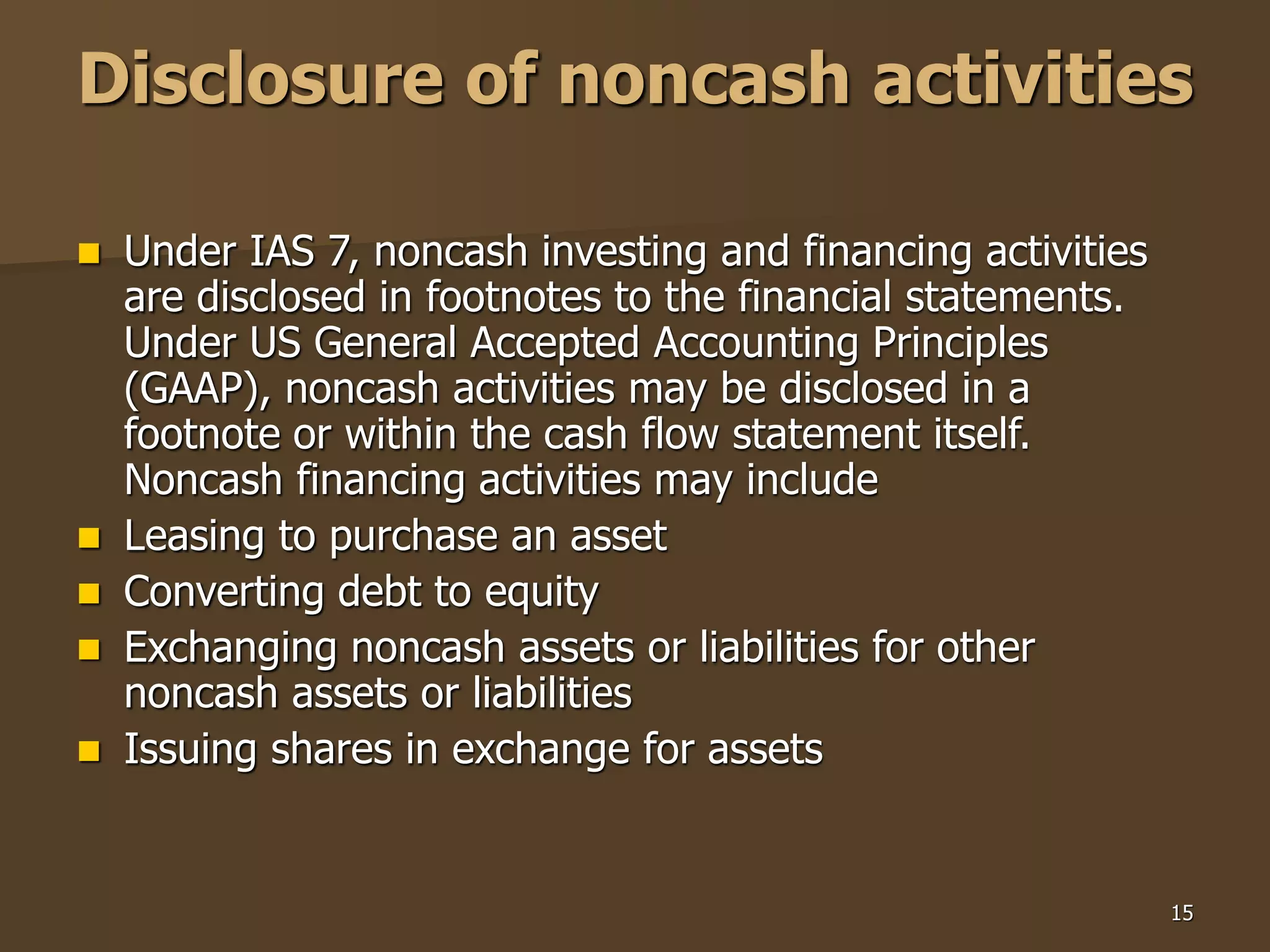 15
Disclosure of noncash activities
 Under IAS 7, noncash investing and financing activities
are disclosed in footnotes to the financial statements.
Under US General Accepted Accounting Principles
(GAAP), noncash activities may be disclosed in a
footnote or within the cash flow statement itself.
Noncash financing activities may include
 Leasing to purchase an asset
 Converting debt to equity
 Exchanging noncash assets or liabilities for other
noncash assets or liabilities
 Issuing shares in exchange for assets
 