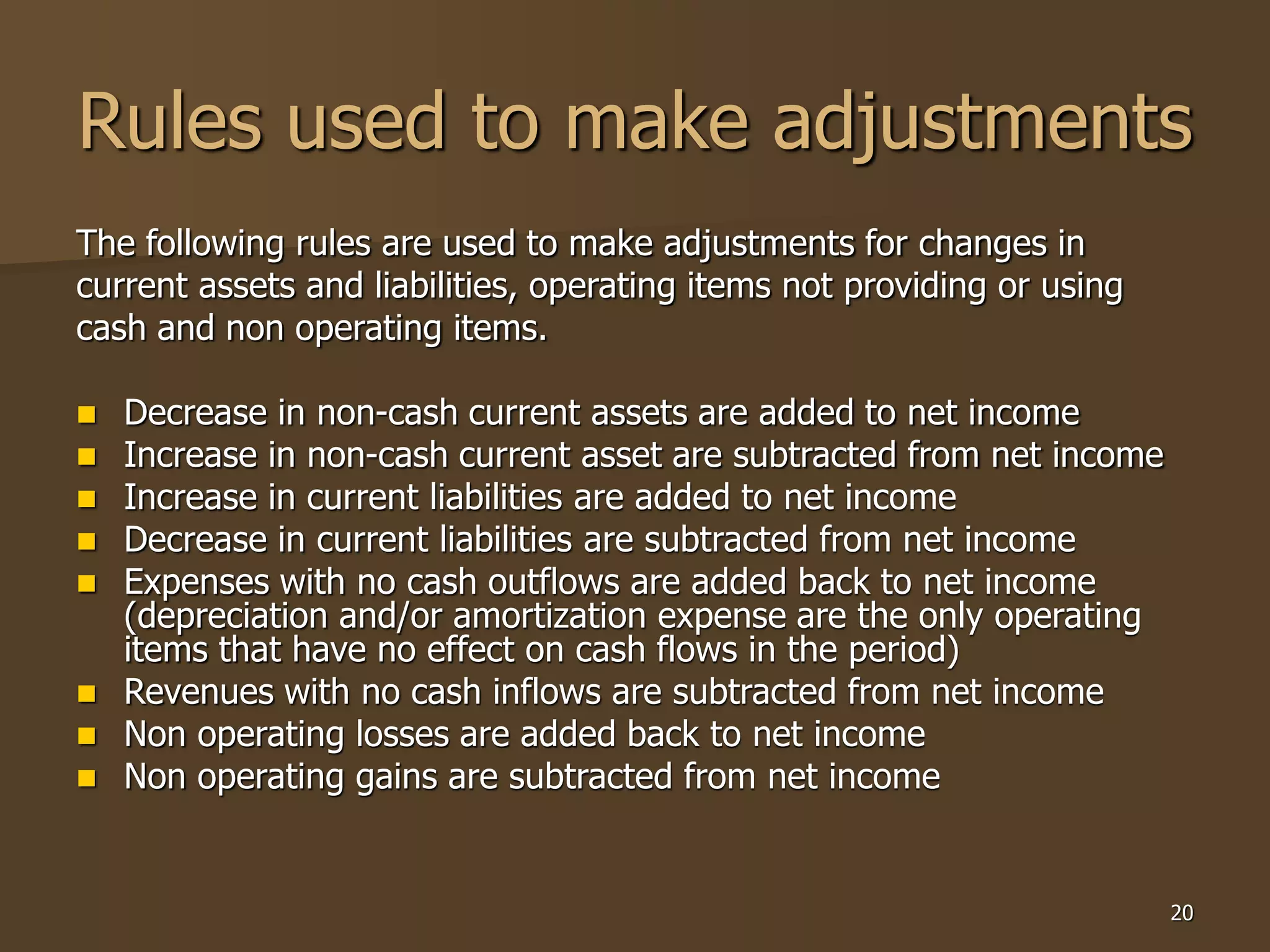 20
Rules used to make adjustments
The following rules are used to make adjustments for changes in
current assets and liabilities, operating items not providing or using
cash and non operating items.
 Decrease in non-cash current assets are added to net income
 Increase in non-cash current asset are subtracted from net income
 Increase in current liabilities are added to net income
 Decrease in current liabilities are subtracted from net income
 Expenses with no cash outflows are added back to net income
(depreciation and/or amortization expense are the only operating
items that have no effect on cash flows in the period)
 Revenues with no cash inflows are subtracted from net income
 Non operating losses are added back to net income
 Non operating gains are subtracted from net income
 
