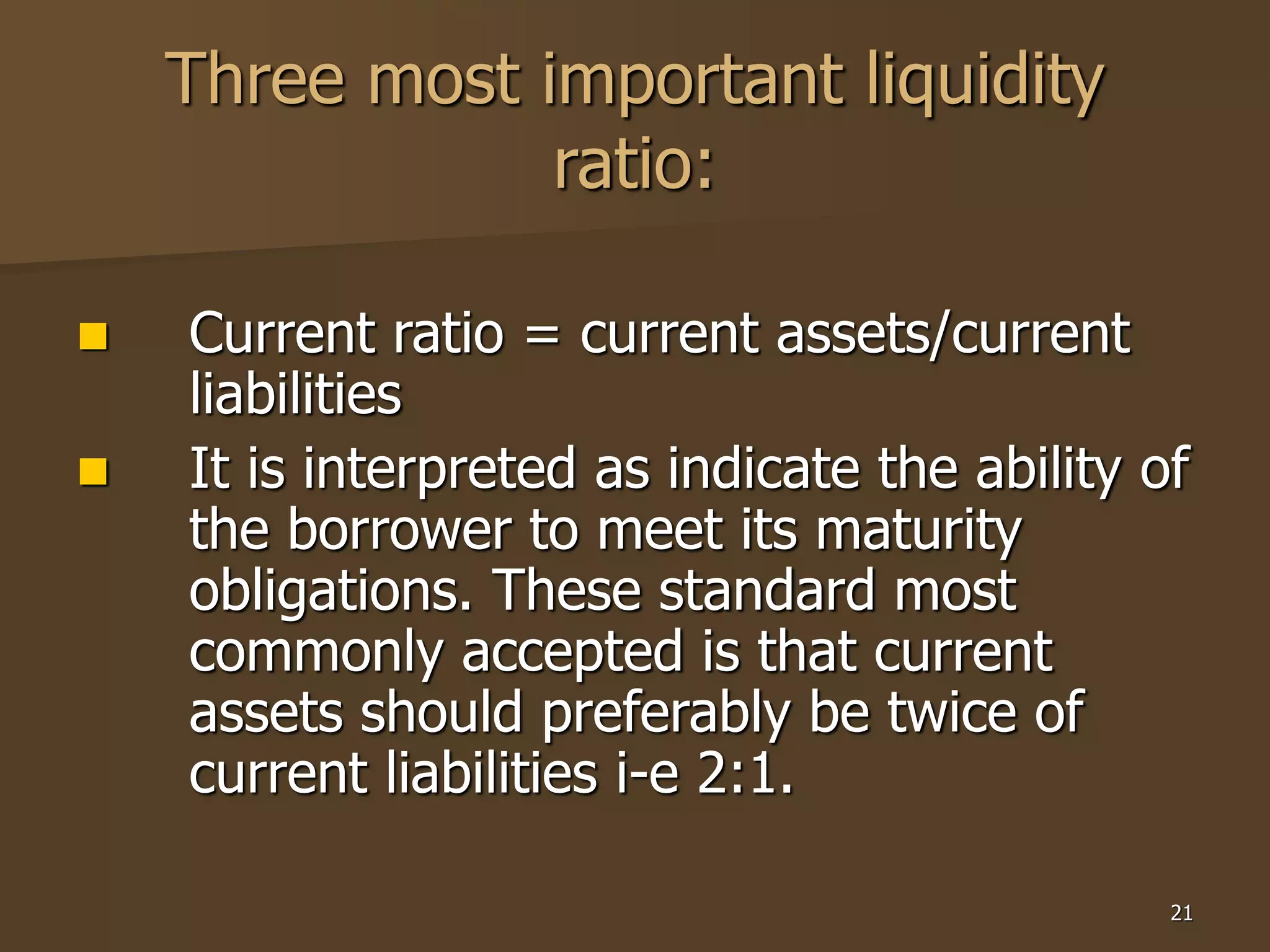 21
Three most important liquidity
ratio:
 Current ratio = current assets/current
liabilities
 It is interpreted as indicate the ability of
the borrower to meet its maturity
obligations. These standard most
commonly accepted is that current
assets should preferably be twice of
current liabilities i-e 2:1.
 