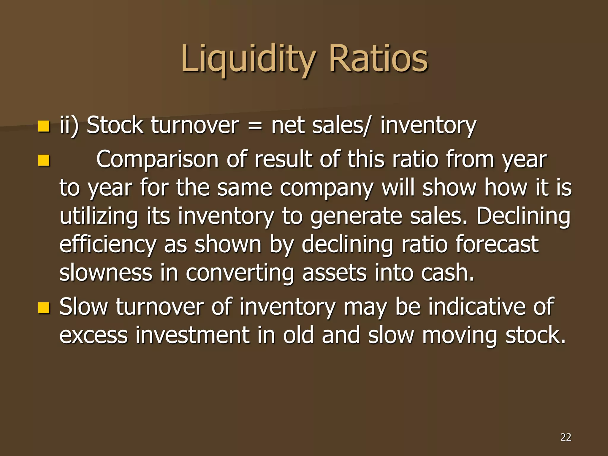 22
Liquidity Ratios
 ii) Stock turnover = net sales/ inventory
 Comparison of result of this ratio from year
to year for the same company will show how it is
utilizing its inventory to generate sales. Declining
efficiency as shown by declining ratio forecast
slowness in converting assets into cash.
 Slow turnover of inventory may be indicative of
excess investment in old and slow moving stock.
 