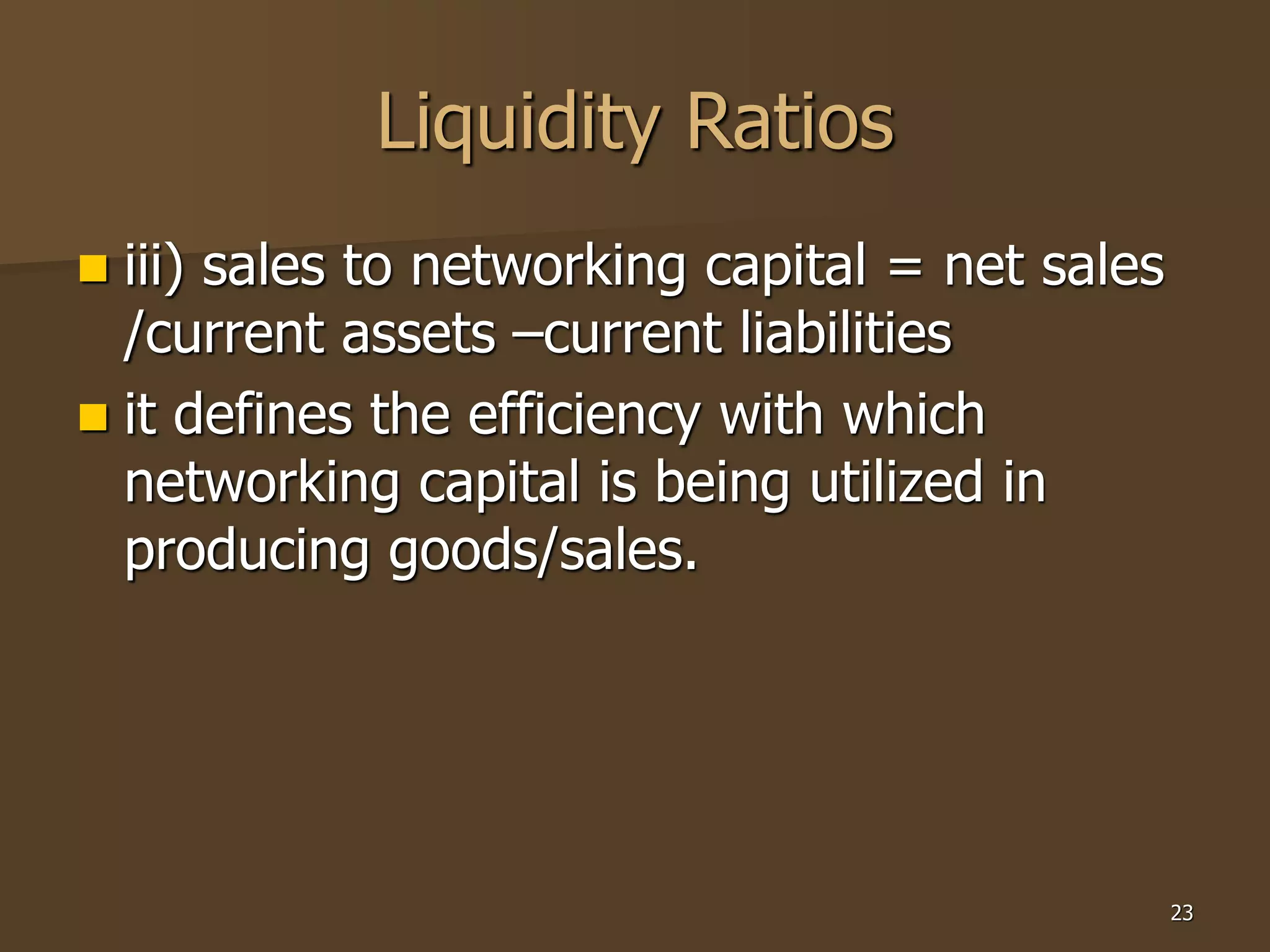 23
Liquidity Ratios
 iii) sales to networking capital = net sales
/current assets –current liabilities
 it defines the efficiency with which
networking capital is being utilized in
producing goods/sales.
 